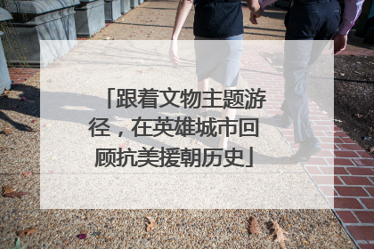 跟着文物主题游径，在英雄城市回顾抗美援朝历史