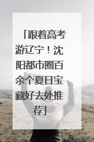 跟着高考游辽宁！沈阳都市圈百余个夏日宝藏好去处推荐