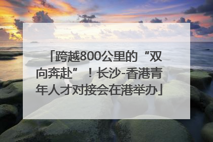 跨越800公里的“双向奔赴”！长沙-香港青年人才对接会在港举办