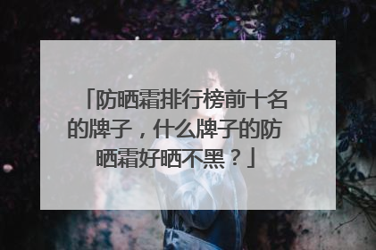 防晒霜排行榜前十名的牌子，什么牌子的防晒霜好晒不黑？