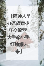 陕师大举办各族青少年交流营 大手牵小手 红烛耀未来