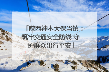 陕西神木大保当镇：筑牢交通安全防线 守护群众出行平安