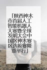 陕西神木市首届人工智能机器人大赛暨全球发明大会中国区神木赛区选拔赛隆重举行