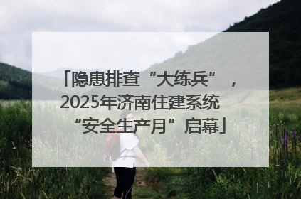 隐患排查“大练兵”，2025年济南住建系统“安全生产月”启幕