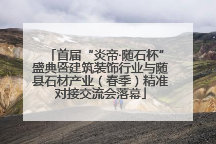 首届“炎帝·随石杯”盛典暨建筑装饰行业与随县石材产业（春季）精准对接交流会落幕