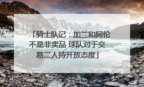 骑士队记：加兰和阿伦不是非卖品 球队对于交易二人持开放态度