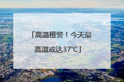 高温橙警！今天最高温或达37℃