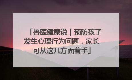 鲁医健康说｜预防孩子发生心理行为问题，家长可从这几方面着手