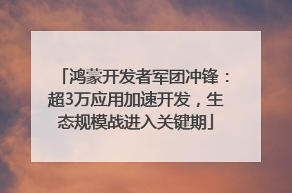 鸿蒙开发者军团冲锋：超3万应用加速开发，生态规模战进入关键期
