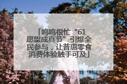 鸣鸣很忙“61 愿望成真节”引爆全民参与，让普惠零食消费体验触手可及
