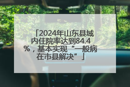 2024年山东县域内住院率达到84.4%，基本实现“一般病在市县解决”