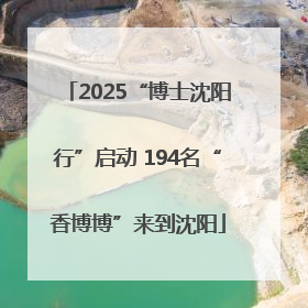 2025“博士沈阳行”启动 194名“香博博”来到沈阳