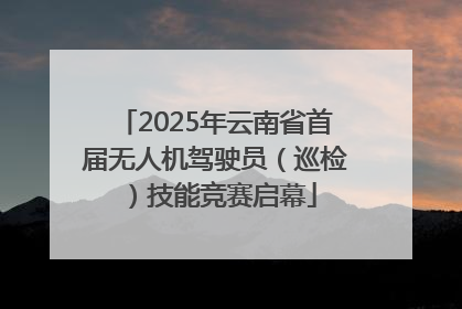 2025年云南省首届无人机驾驶员（巡检）技能竞赛启幕