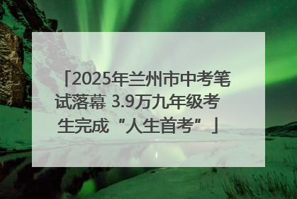 2025年兰州市中考笔试落幕 3.9万九年级考生完成“人生首考”