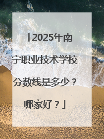 2025年南宁职业技术学校分数线是多少？哪家好？
