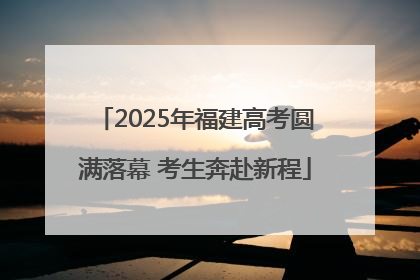 2025年福建高考圆满落幕 考生奔赴新程