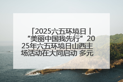 2025六五环境日丨“美丽中国我先行”2025年六五环境日山西主场活动在大同启动 多元形式绘就生态画卷