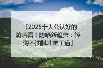 2025十大公认好的防晒霜！防晒新趋势：轻薄不油腻才是王道