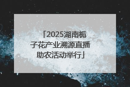 2025湖南栀子花产业溯源直播助农活动举行