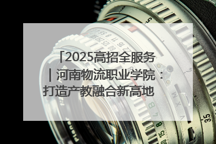 2025高招全服务｜河南物流职业学院：打造产教融合新高地 推动高质量快速发展