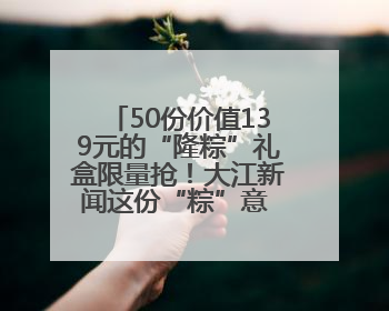 50份价值139元的“隆粽”礼盒限量抢！大江新闻这份“粽”意 请你查收