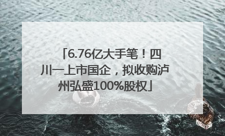 6.76亿大手笔！四川一上市国企，拟收购泸州弘盛100%股权