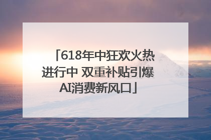 618年中狂欢火热进行中 双重补贴引爆AI消费新风口