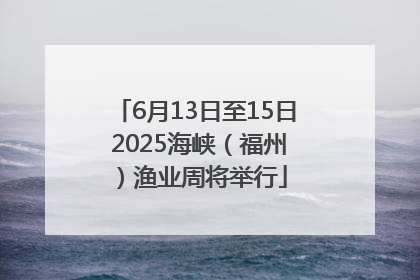 6月13日至15日 2025海峡（福州）渔业周将举行